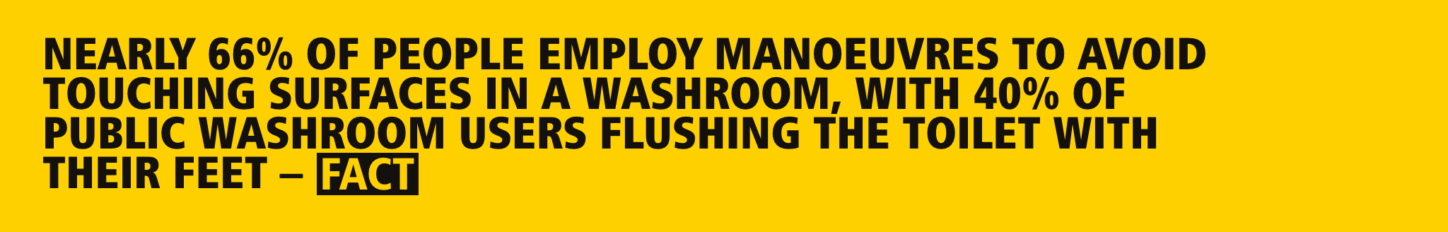 Nearly 66% of people employ manoeuvres to avoid touching surfaces in a washroom, with 40% of public washroom users flushing the toilet with their feet – FACT